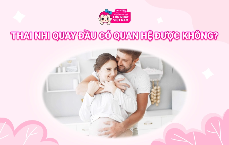 Thai nhi quay đầu rồi có quan hệ được không? Cần lưu ý gì?